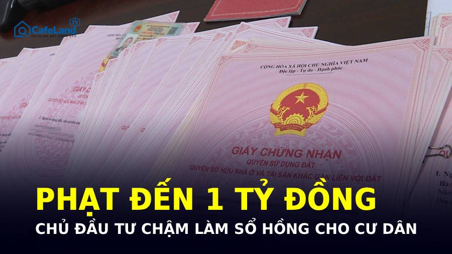 CHẬM LÀM SỔ HỒNG - CHỦ ĐẦU TƯ CÓ THỂ BỊ PHẠT TỚI 1 TỶ ĐỒNG